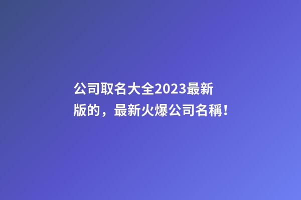公司取名大全2023最新版的，最新火爆公司名稱！