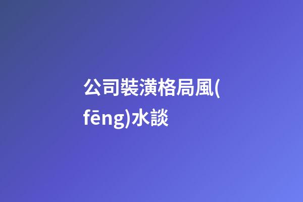 公司裝潢格局風(fēng)水談