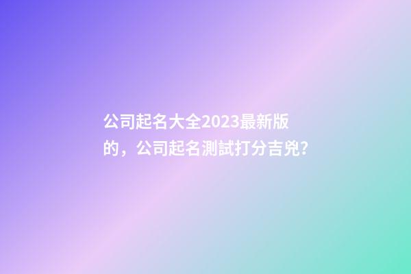 公司起名大全2023最新版的，公司起名測試打分吉兇？