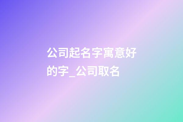 公司起名字寓意好的字_公司取名-第1張-公司起名-玄機派