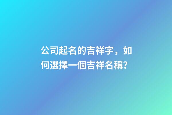 公司起名的吉祥字，如何選擇一個吉祥名稱？-第1張-公司起名-玄機派