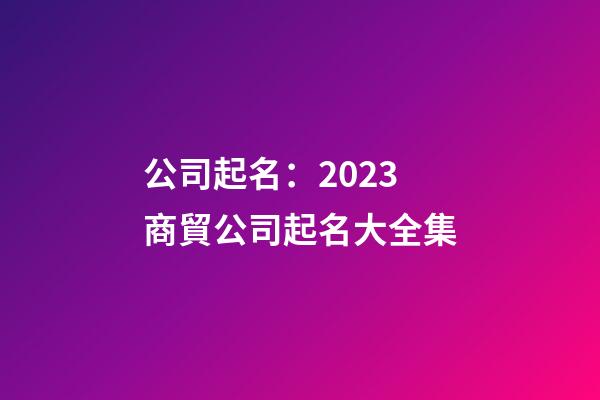 公司起名：2023商貿公司起名大全集-第1張-公司起名-玄機派