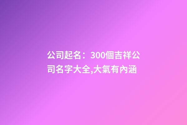 公司起名：300個吉祥公司名字大全,大氣有內涵-第1張-公司起名-玄機派