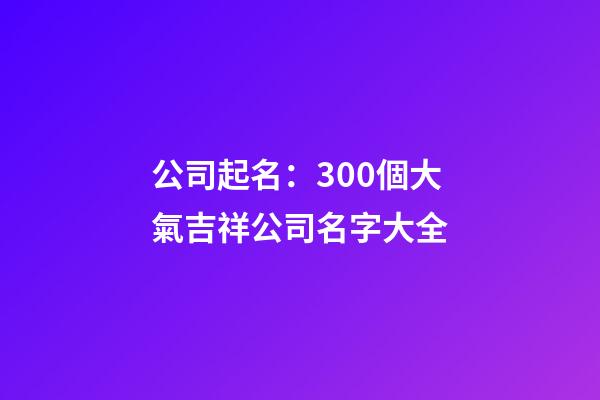 公司起名：300個大氣吉祥公司名字大全-第1張-公司起名-玄機(jī)派