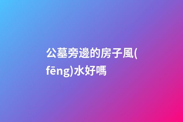 公墓旁邊的房子風(fēng)水好嗎