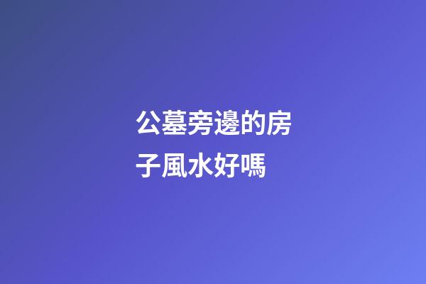 公墓旁邊的房子風水好嗎