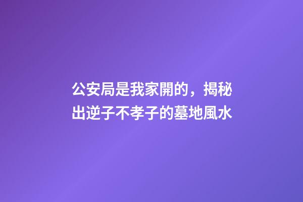 公安局是我家開的，揭秘出逆子不孝子的墓地風水