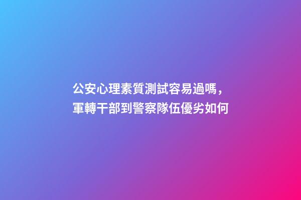 公安心理素質測試容易過嗎，軍轉干部到警察隊伍優劣如何-第1張-觀點-玄機派