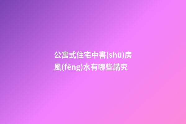 公寓式住宅中書(shū)房風(fēng)水有哪些講究
