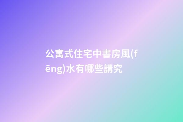 公寓式住宅中書房風(fēng)水有哪些講究