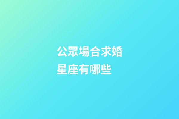 公眾場合求婚星座有哪些-第1張-星座運勢-玄機派