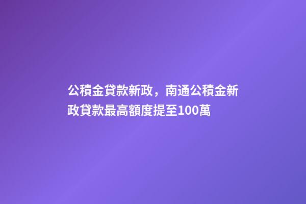 公積金貸款新政，南通公積金新政貸款最高額度提至100萬-第1張-觀點-玄機派