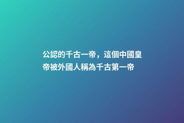 公認的千古一帝，這個中國皇帝被外國人稱為千古第一帝-第1張-觀點-玄機派