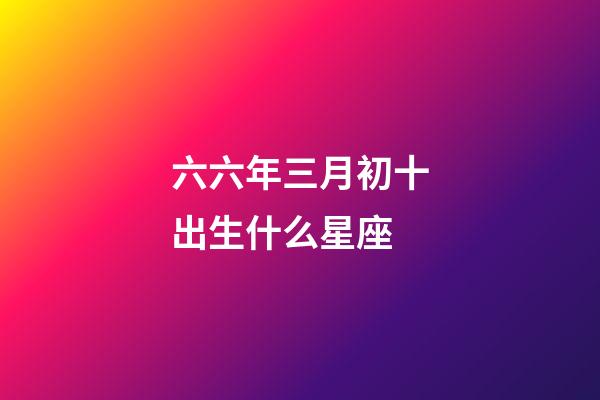 六六年三月初十出生什么星座-第1張-星座運勢-玄機派