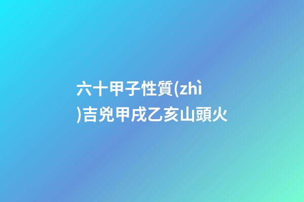 六十甲子性質(zhì)吉兇甲戌乙亥山頭火