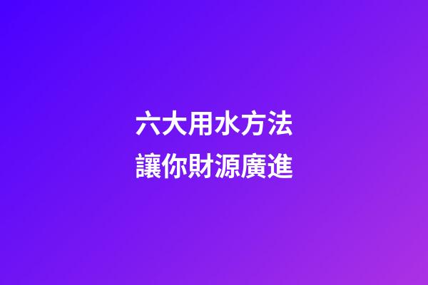 六大用水方法讓你財源廣進