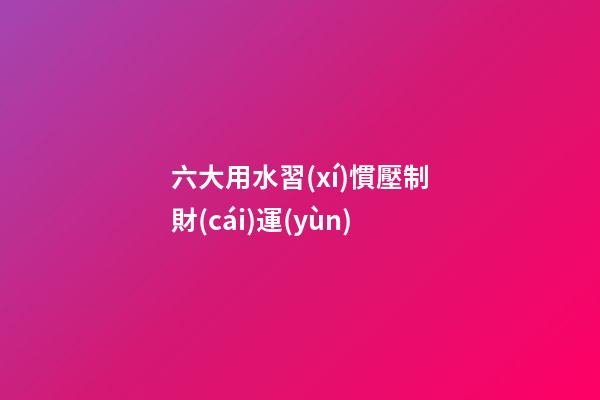 六大用水習(xí)慣壓制財(cái)運(yùn)