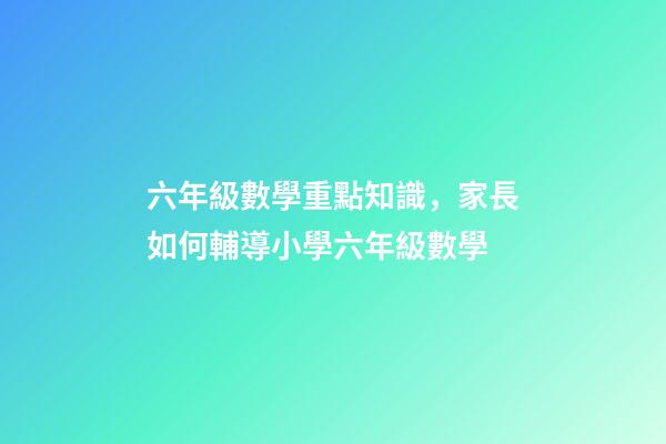 六年級數學重點知識，家長如何輔導小學六年級數學-第1張-觀點-玄機派