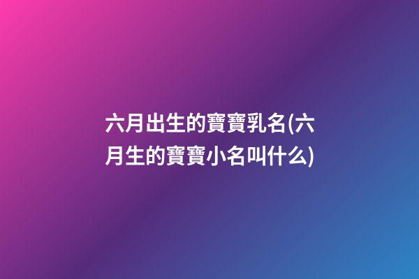 六月出生的寶寶乳名(六月生的寶寶小名叫什么)