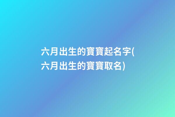 六月出生的寶寶起名字(六月出生的寶寶取名)