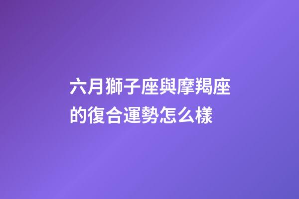 六月獅子座與摩羯座的復合運勢怎么樣-第1張-星座運勢-玄機派