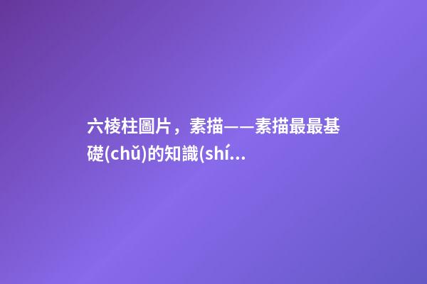 六棱柱圖片，素描——素描最最基礎(chǔ)的知識(shí)