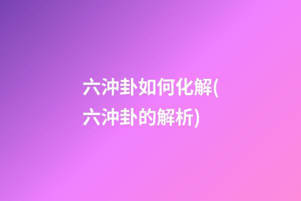 六沖卦如何化解(六沖卦的解析)
