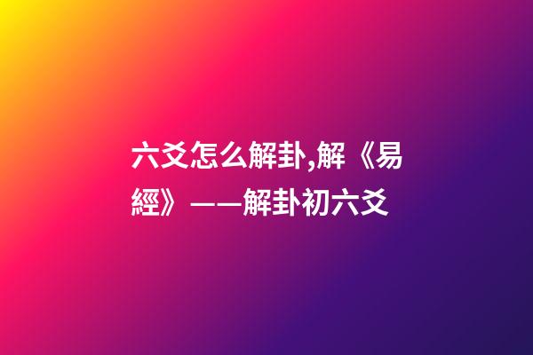 六爻怎么解卦,解《易經》——解卦初六爻-第1張-觀點-玄機派