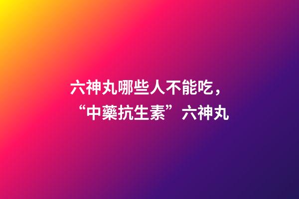 六神丸哪些人不能吃，“中藥抗生素”六神丸-第1張-觀點-玄機派
