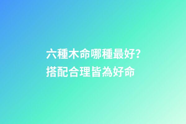 六種木命哪種最好？搭配合理皆為好命