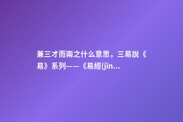 兼三才而兩之什么意思，三易說《易》系列(四)——《易經(jīng)》的陰陽之道和辨證法則-第1張-觀點-玄機派