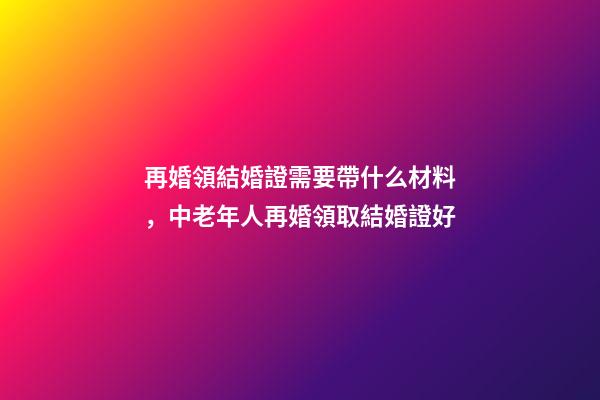 再婚領結婚證需要帶什么材料，中老年人再婚領取結婚證好-第1張-觀點-玄機派