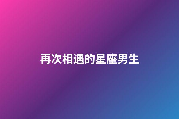 再次相遇的星座男生-第1張-星座運勢-玄機派