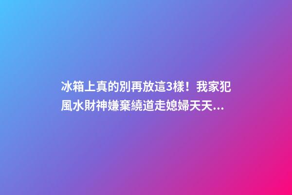 冰箱上真的別再放這3樣！我家犯風水財神嫌棄繞道走媳婦天天跟我吵