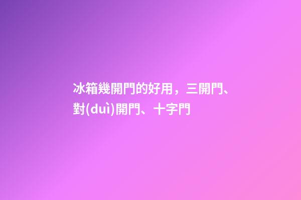 冰箱幾開門的好用，三開門、對(duì)開門、十字門-第1張-觀點(diǎn)-玄機(jī)派