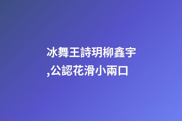 冰舞王詩玥柳鑫宇,公認花滑小兩口-第1張-觀點-玄機派