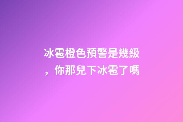冰雹橙色預警是幾級，你那兒下冰雹了嗎-第1張-觀點-玄機派