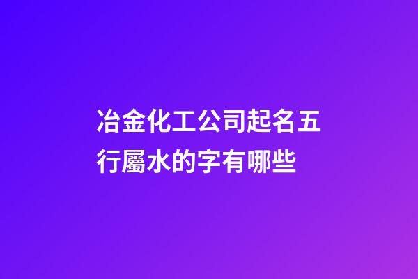 冶金化工公司起名五行屬水的字有哪些-第1張-公司起名-玄機(jī)派
