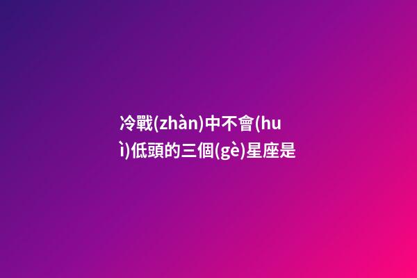 冷戰(zhàn)中不會(huì)低頭的三個(gè)星座是-第1張-星座運(yùn)勢-玄機(jī)派