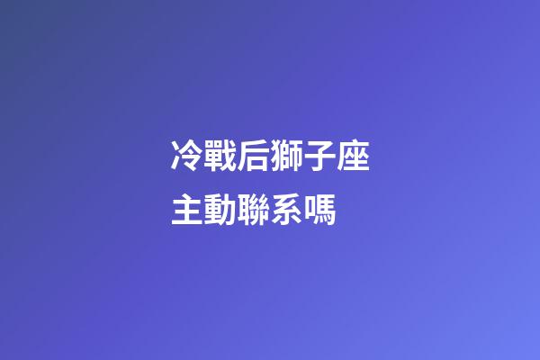 冷戰后獅子座主動聯系嗎-第1張-星座運勢-玄機派