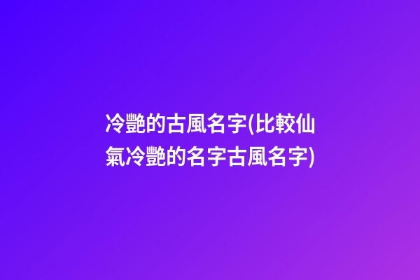 冷艷的古風名字(比較仙氣冷艷的名字古風名字)