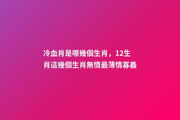 冷血肖是哪幾個生肖，12生肖這幾個生肖無情最薄情寡義-第1張-觀點-玄機派