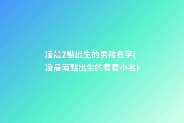 凌晨2點出生的男孩名字(凌晨兩點出生的寶寶小名)