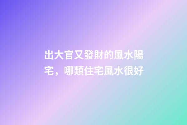 出大官又發財的風水陽宅，哪類住宅風水很好
