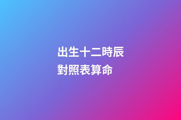 出生十二時辰對照表算命
