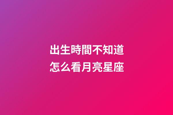 出生時間不知道怎么看月亮星座-第1張-星座運勢-玄機派