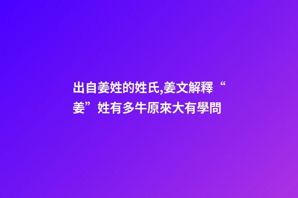 出自姜姓的姓氏,姜文解釋“姜”姓有多牛原來大有學問-第1張-觀點-玄機派