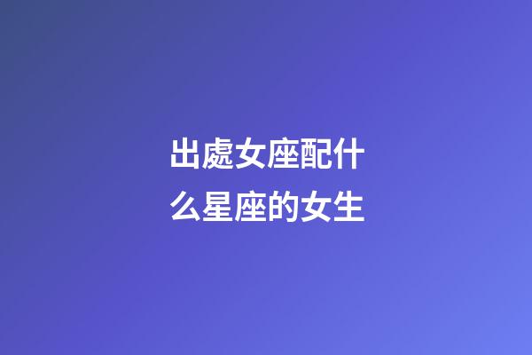 出處女座配什么星座的女生-第1張-星座運勢-玄機派