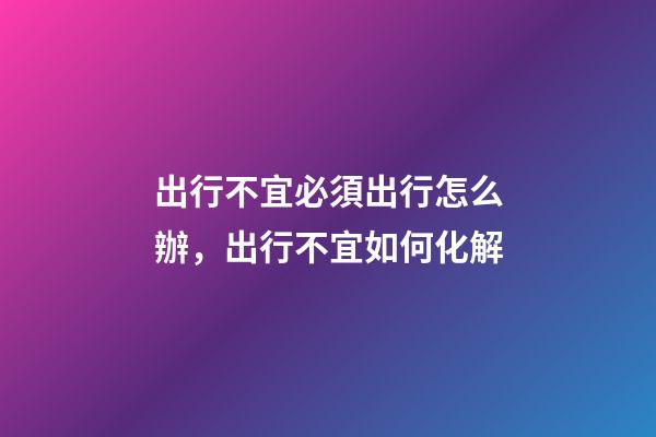 出行不宜必須出行怎么辦，出行不宜如何化解
