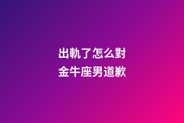 出軌了怎么對金牛座男道歉-第1張-星座運勢-玄機派